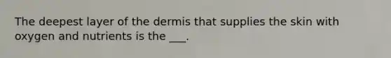 The deepest layer of the dermis that supplies the skin with oxygen and nutrients is the ___.