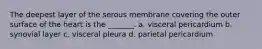 The deepest layer of the serous membrane covering the outer surface of the heart is the _______. a. visceral pericardium b. synovial layer c. visceral pleura d. parietal pericardium