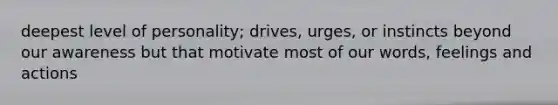 deepest level of personality; drives, urges, or instincts beyond our awareness but that motivate most of our words, feelings and actions