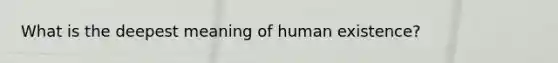 What is the deepest meaning of human existence?