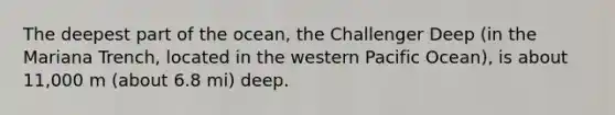 The deepest part of the ocean, the Challenger Deep (in the Mariana Trench, located in the western Pacific Ocean), is about 11,000 m (about 6.8 mi) deep.