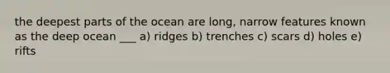 the deepest parts of the ocean are long, narrow features known as the deep ocean ___ a) ridges b) trenches c) scars d) holes e) rifts