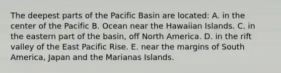 The deepest parts of the Pacific Basin are located: A. in the center of the Pacific B. Ocean near the Hawaiian Islands. C. in the eastern part of the basin, off North America. D. in the rift valley of the East Pacific Rise. E. near the margins of South America, Japan and the Marianas Islands.