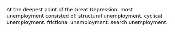 At the deepest point of the Great Depression, most unemployment consisted of: structural unemployment. cyclical unemployment. frictional unemployment. search unemployment.