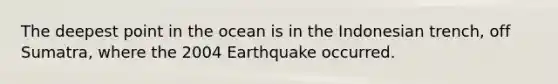 The deepest point in the ocean is in the Indonesian trench, off Sumatra, where the 2004 Earthquake occurred.