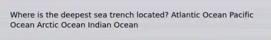 Where is the deepest sea trench located? Atlantic Ocean Pacific Ocean Arctic Ocean Indian Ocean