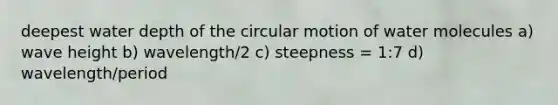 deepest water depth of the circular motion of water molecules a) wave height b) wavelength/2 c) steepness = 1:7 d) wavelength/period