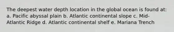 The deepest water depth location in the global ocean is found at: a. Pacific abyssal plain b. Atlantic continental slope c. Mid-Atlantic Ridge d. Atlantic continental shelf e. Mariana Trench