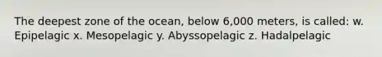 The deepest zone of the ocean, below 6,000 meters, is called: w. Epipelagic x. Mesopelagic y. Abyssopelagic z. Hadalpelagic