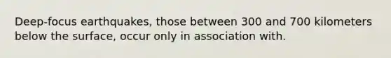 Deep-focus earthquakes, those between 300 and 700 kilometers below the surface, occur only in association with.