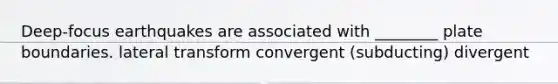 Deep-focus earthquakes are associated with ________ plate boundaries. lateral transform convergent (subducting) divergent