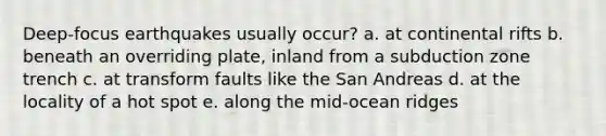 Deep-focus earthquakes usually occur? a. at continental rifts b. beneath an overriding plate, inland from a subduction zone trench c. at transform faults like the San Andreas d. at the locality of a hot spot e. along the mid-ocean ridges