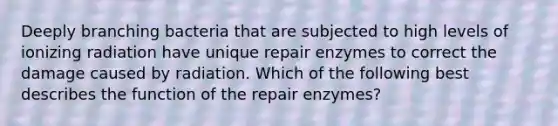 Deeply branching bacteria that are subjected to high levels of ionizing radiation have unique repair enzymes to correct the damage caused by radiation. Which of the following best describes the function of the repair enzymes?