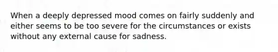 When a deeply depressed mood comes on fairly suddenly and either seems to be too severe for the circumstances or exists without any external cause for sadness.