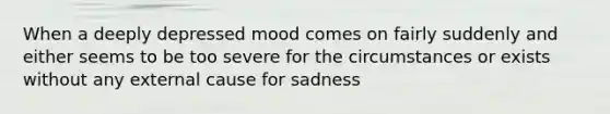 When a deeply depressed mood comes on fairly suddenly and either seems to be too severe for the circumstances or exists without any external cause for sadness