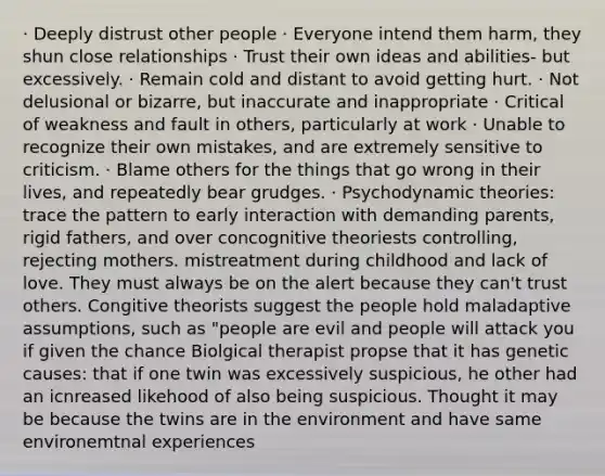 · Deeply distrust other people · Everyone intend them harm, they shun close relationships · Trust their own ideas and abilities- but excessively. · Remain cold and distant to avoid getting hurt. · Not delusional or bizarre, but inaccurate and inappropriate · Critical of weakness and fault in others, particularly at work · Unable to recognize their own mistakes, and are extremely sensitive to criticism. · Blame others for the things that go wrong in their lives, and repeatedly bear grudges. · Psychodynamic theories: trace the pattern to early interaction with demanding parents, rigid fathers, and over concognitive theoriests controlling, rejecting mothers. mistreatment during childhood and lack of love. They must always be on the alert because they can't trust others. Congitive theorists suggest the people hold maladaptive assumptions, such as "people are evil and people will attack you if given the chance Biolgical therapist propse that it has genetic causes: that if one twin was excessively suspicious, he other had an icnreased likehood of also being suspicious. Thought it may be because the twins are in the environment and have same environemtnal experiences