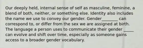 Our deeply held, internal sense of self as masculine, feminine, a blend of both, neither, or something else. Identity also includes the name we use to convey our gender. Gender________ can correspond to, or differ from the sex we are assigned at birth. The language a person uses to communicate their gender _____ can evolve and shift over time, especially as someone gains access to a broader gender vocabulary.