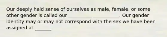 Our deeply held sense of ourselves as male, female, or some other gender is called our __________ ___________. Our gender identity may or may not correspond with the sex we have been assigned at _______.