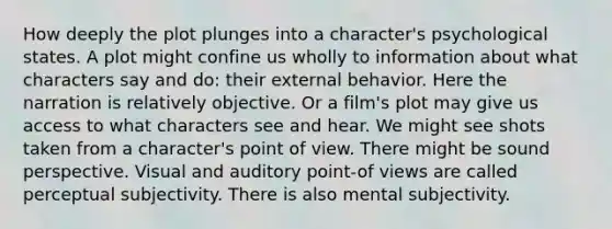 How deeply the plot plunges into a character's psychological states. A plot might confine us wholly to information about what characters say and do: their external behavior. Here the narration is relatively objective. Or a film's plot may give us access to what characters see and hear. We might see shots taken from a character's point of view. There might be sound perspective. Visual and auditory point-of views are called perceptual subjectivity. There is also mental subjectivity.