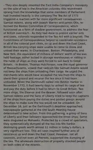 - They also deeply resented the East India Company's monopoly on the sale of tea in the American colonies; this resentment sprang from the knowledge that some members of Parliament had invested heavily in the company.The Tea Act of 1773 triggered a reaction with far more significant consequences. - Samuel Adams, along with Joseph Warren and James Otis, re-formed the Boston Committee of Correspondence, which functioned as a form of shadow government, to address the fear of British overreach - As they had done to protest earlier acts and taxes, colonists responded to the Tea Act with a boycott. The Committees of Correspondence helped to coordinate resistance in all of the colonial port cities, so up and down the East Coast, British tea-carrying ships were unable to come to shore and unload their wares. In Charlestown, Boston, Philadelphia, and New York, the equivalent of millions of dollars' worth of tea was held hostage, either locked in storage warehouses or rotting in the holds of ships as they were forced to sail back to Great Britain. - In Boston, Thomas Hutchinson, now the royal governor of Massachusetts, vowed that radicals like Samuel Adams would not keep the ships from unloading their cargo. He urged the merchants who would have accepted the tea from the ships to stand their ground and receive the tea once it had been unloaded. When the Dartmouth sailed into Boston Harbor in November 1773, it had twenty days to unload its cargo of tea and pay the duty before it had to return to Great Britain. Two more ships, the Eleanor and the Beaver, followed soon after. Samuel Adams and the Sons of Liberty tried to keep the captains of the ships from paying the duties and posted groups around the ships to make sure the tea would not be unloaded. On December 16, just as the Dartmouth's deadline approached, townspeople gathered at the Old South Meeting House determined to take action. From this gathering, a group of Sons of Liberty and their followers approached the three ships. Some were disguised as Mohawks. Protected by a crowd of spectators, they systematically dumped all the tea into the harbor, destroying goods worth almost 1 million in today's dollars, a very significant loss. This act soon inspired further acts of resistance up and down the East Coast. However, not all colonists, and not even all Patriots, supported the dumping of the tea. The wholesale destruction of property shocked people on both sides of the Atlantic.