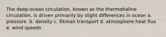 The deep-ocean circulation, known as the thermohaline circulation, is driven primarily by slight differences in ocean a. pressure ​​ b. density c. Ekman transport d. atmosphere heat flux ​​ e. wind speeds