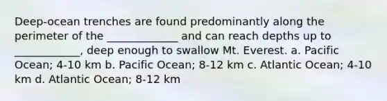 Deep-ocean trenches are found predominantly along the perimeter of the _____________ and can reach depths up to ____________, deep enough to swallow Mt. Everest. a. Pacific Ocean; 4-10 km b. Pacific Ocean; 8-12 km c. Atlantic Ocean; 4-10 km d. Atlantic Ocean; 8-12 km