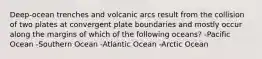 Deep-ocean trenches and volcanic arcs result from the collision of two plates at convergent plate boundaries and mostly occur along the margins of which of the following oceans? -Pacific Ocean -Southern Ocean -Atlantic Ocean -Arctic Ocean