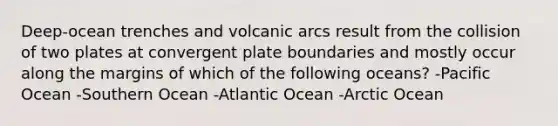 Deep-ocean trenches and volcanic arcs result from the collision of two plates at convergent plate boundaries and mostly occur along the margins of which of the following oceans? -Pacific Ocean -Southern Ocean -Atlantic Ocean -Arctic Ocean