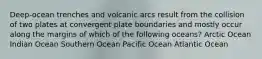 Deep-ocean trenches and volcanic arcs result from the collision of two plates at convergent plate boundaries and mostly occur along the margins of which of the following oceans? Arctic Ocean Indian Ocean Southern Ocean Pacific Ocean Atlantic Ocean