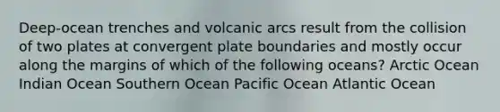 Deep-ocean trenches and volcanic arcs result from the collision of two plates at convergent plate boundaries and mostly occur along the margins of which of the following oceans? Arctic Ocean Indian Ocean Southern Ocean Pacific Ocean Atlantic Ocean