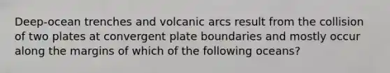 Deep-ocean trenches and volcanic arcs result from the collision of two plates at convergent plate boundaries and mostly occur along the margins of which of the following oceans?