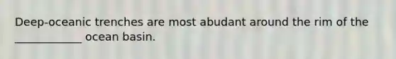 Deep-oceanic trenches are most abudant around the rim of the ____________ ocean basin.