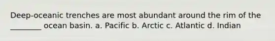 Deep-oceanic trenches are most abundant around the rim of the ________ ocean basin. a. Pacific b. Arctic c. Atlantic d. Indian