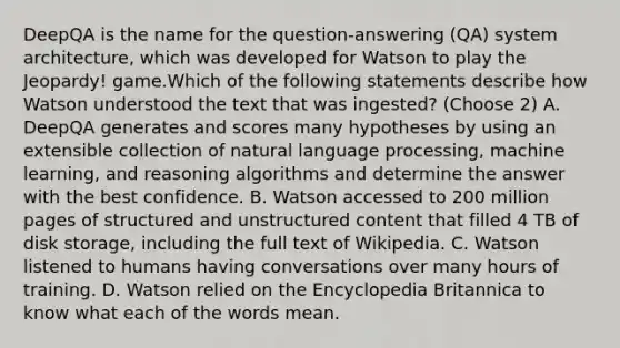 DeepQA is the name for the question-answering (QA) system architecture, which was developed for Watson to play the Jeopardy! game.Which of the following statements describe how Watson understood the text that was ingested? (Choose 2) A. DeepQA generates and scores many hypotheses by using an extensible collection of natural language processing, machine learning, and reasoning algorithms and determine the answer with the best confidence. B. Watson accessed to 200 million pages of structured and unstructured content that filled 4 TB of disk storage, including the full text of Wikipedia. C. Watson listened to humans having conversations over many hours of training. D. Watson relied on the Encyclopedia Britannica to know what each of the words mean.