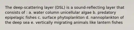 The deep-scattering layer (DSL) is a sound-reflecting layer that consists of : a. water column unicellular algae b. predatory epipelagic fishes c. surface phytoplankton d. nannoplankton of the deep sea e. vertically migrating animals like lantern fishes