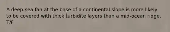 A deep-sea fan at the base of a continental slope is more likely to be covered with thick turbidite layers than a mid-ocean ridge. T/F