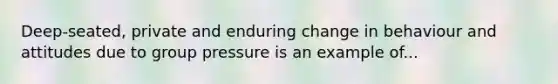 Deep-seated, private and enduring change in behaviour and attitudes due to group pressure is an example of...