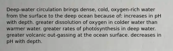 Deep-water circulation brings dense, cold, oxygen-rich water from the surface to the deep ocean because of: increases in pH with depth. greater dissolution of oxygen in colder water than warmer water. greater rates of photosynthesis in deep water. greater volcanic out-gassing at the ocean surface. decreases in pH with depth.