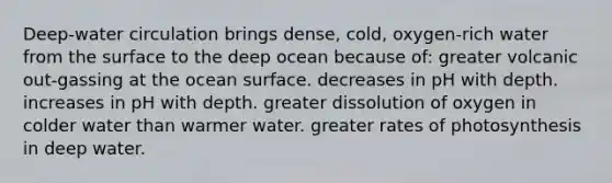 Deep-water circulation brings dense, cold, oxygen-rich water from the surface to the deep ocean because of: greater volcanic out-gassing at the ocean surface. decreases in pH with depth. increases in pH with depth. greater dissolution of oxygen in colder water than warmer water. greater rates of photosynthesis in deep water.