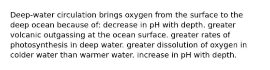 Deep-water circulation brings oxygen from the surface to the deep ocean because of: decrease in pH with depth. greater volcanic outgassing at the ocean surface. greater rates of photosynthesis in deep water. greater dissolution of oxygen in colder water than warmer water. increase in pH with depth.