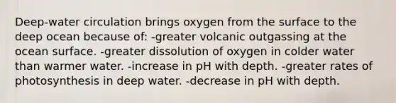 Deep-water circulation brings oxygen from the surface to the deep ocean because of: -greater volcanic outgassing at the ocean surface. -greater dissolution of oxygen in colder water than warmer water. -increase in pH with depth. -greater rates of photosynthesis in deep water. -decrease in pH with depth.