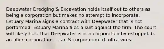 Deepwater Dredging & Excavation holds itself out to others as being a corporation but makes no attempt to incorporate. Estuary Marina signs a contract with Deepwater that is not performed. Estuary Marina files a suit against the firm. The court will likely hold that Deepwater is a. a corporation by estoppel. b. an alien corporation. c. an S corporation. d. ultra vires.