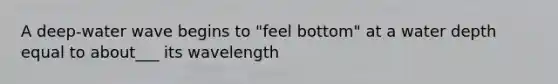 A deep-water wave begins to "feel bottom" at a water depth equal to about___ its wavelength