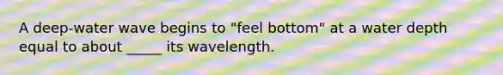 A deep-water wave begins to "feel bottom" at a water depth equal to about _____ its wavelength.