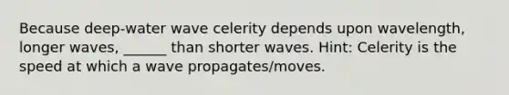 Because deep-water wave celerity depends upon wavelength, longer waves, ______ than shorter waves. Hint: Celerity is the speed at which a wave propagates/moves.