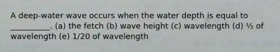 A deep-water wave occurs when the water depth is equal to __________. (a) the fetch (b) wave height (c) wavelength (d) ½ of wavelength (e) 1/20 of wavelength