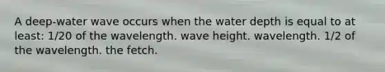 A deep-water wave occurs when the water depth is equal to at least: 1/20 of the wavelength. wave height. wavelength. 1/2 of the wavelength. the fetch.