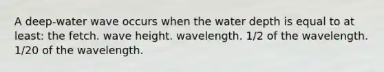 A deep-water wave occurs when the water depth is equal to at least: the fetch. wave height. wavelength. 1/2 of the wavelength. 1/20 of the wavelength.