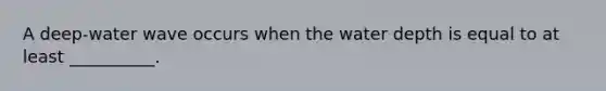 A deep-water wave occurs when the water depth is equal to at least __________.