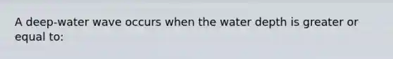 A deep-water wave occurs when the water depth is greater or equal to: